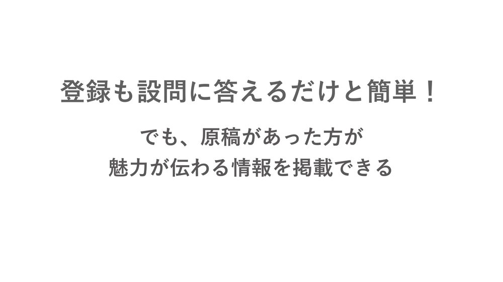 登録も設問に答えるだけと簡単！ でも、原稿があった方が 魅力が伝わる情報を掲載できる