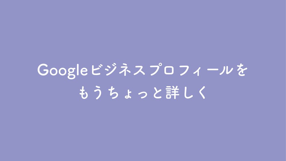 Googleビジネスプロフィールを もうちょっと詳しく