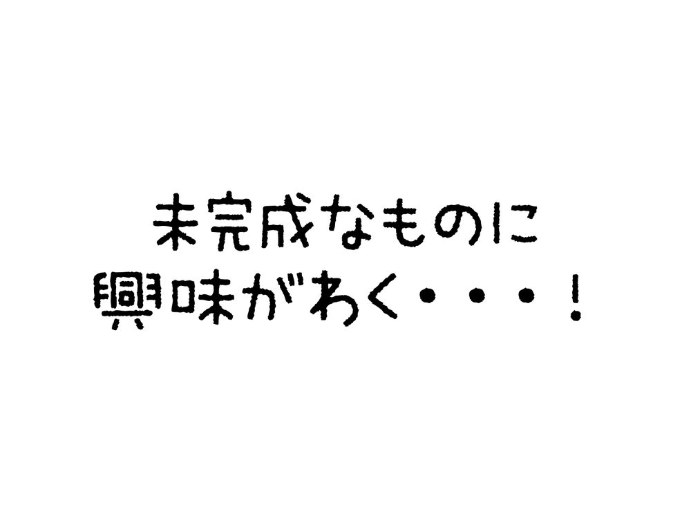 未完成なものに 興味がわく・・・！