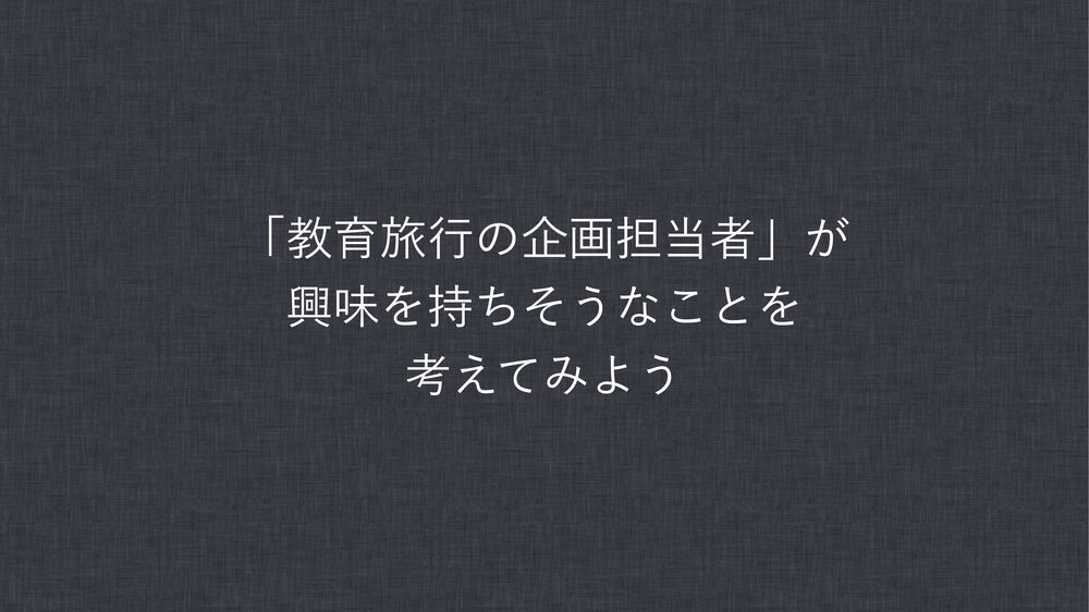 「教育旅行の企画担当者」が 興味を持ちそうなことを 考えてみよう