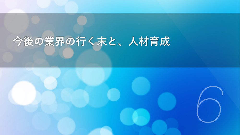 今後の業界の行く末と、人材育成 6