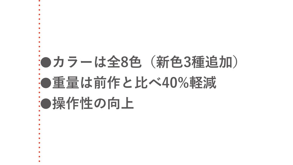 ●カラーは全8色(新色3種追加) ●重量は前作と比べ40%軽減 ●操作性の向上